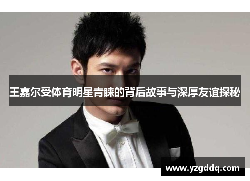 王嘉尔受体育明星青睐的背后故事与深厚友谊探秘